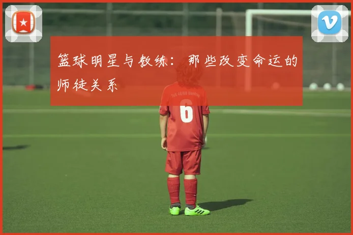 篮球明星与教练：那些改变命运的师徒关系