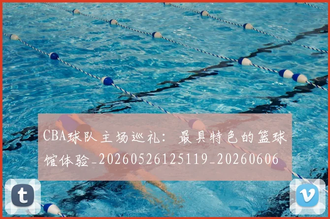 CBA球队主场巡礼：最具特色的篮球馆体验_20260526125119_20260606165253