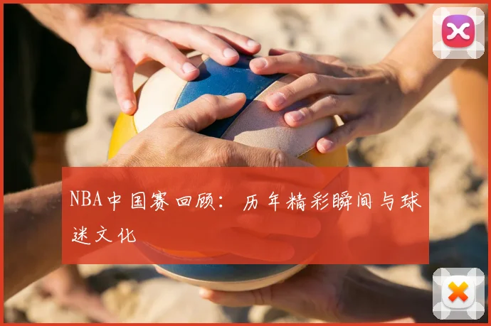 NBA中国赛回顾：历年精彩瞬间与球迷文化