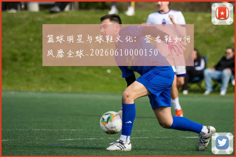 篮球明星与球鞋文化：签名鞋如何风靡全球_20260610000150