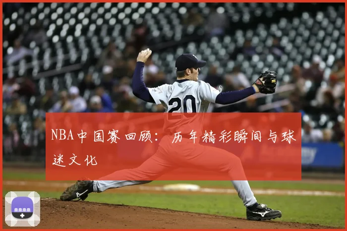 NBA中国赛回顾：历年精彩瞬间与球迷文化