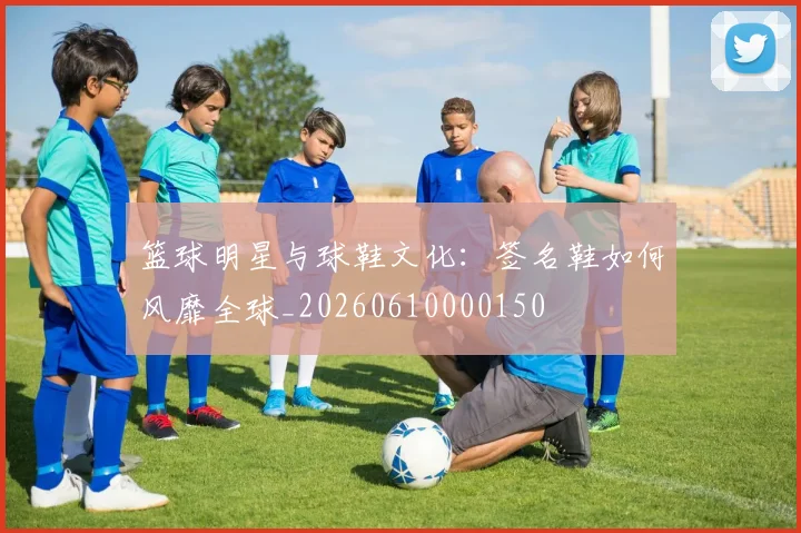 篮球明星与球鞋文化：签名鞋如何风靡全球_20260610000150