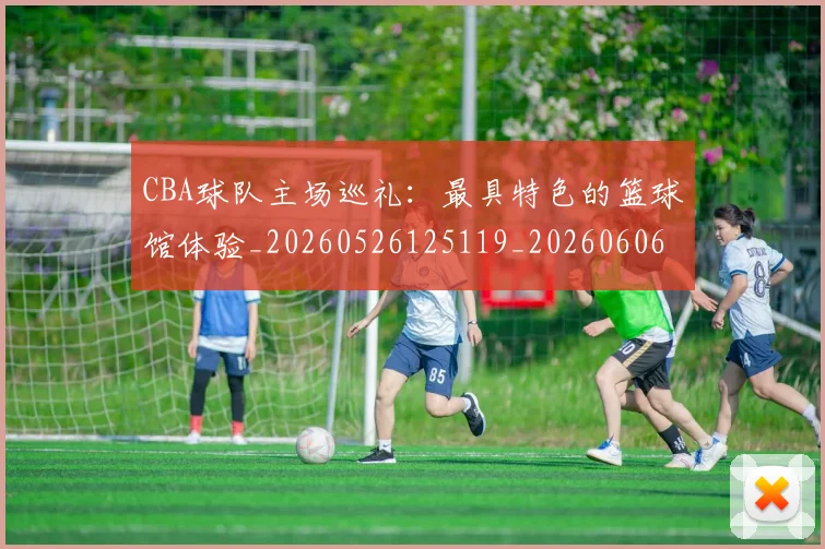 CBA球队主场巡礼：最具特色的篮球馆体验_20260526125119_20260606165253