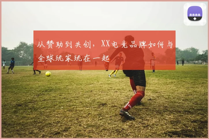 从赞助到共创,XX电竞品牌如何与全球玩家玩在一起